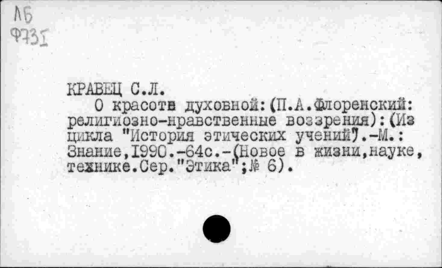 ﻿КРАВЕЦ С.Л.
О красотв духовной:(П.А. Флоренский: религиозно-нравственные воззрения):(Из цикла "История этических учений?.-М.: Знание,1990.-64с.-(Новое в жизни,науке, технике.Сер."Этика"6).